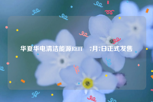 华夏华电清洁能源REIT 7月7日正式发售