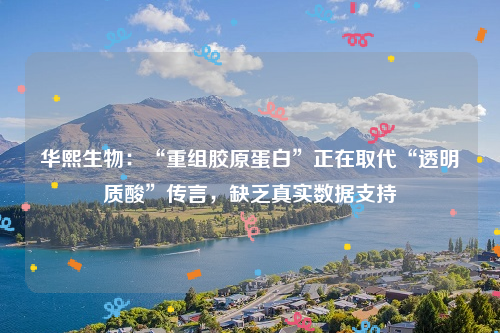 华熙生物：“重组胶原蛋白”正在取代“透明质酸”传言，缺乏真实数据支持