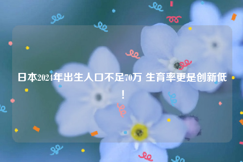 日本2024年出生人口不足70万 生育率更是创新低！