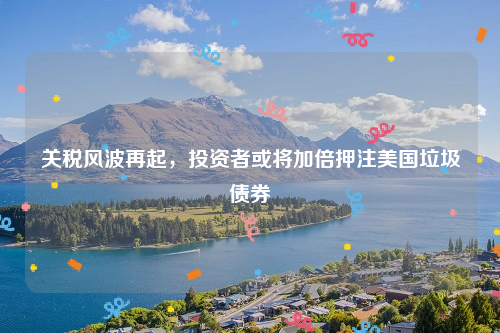 关税风波再起，投资者或将加倍押注美国垃圾债券