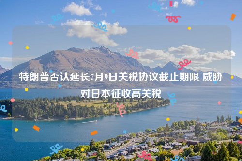 特朗普否认延长7月9日关税协议截止期限 威胁对日本征收高关税