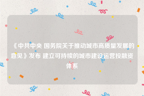 《中共中央 国务院关于推动城市高质量发展的意见》发布 建立可持续的城市建设运营投融资体系