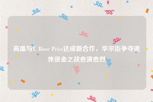 高盛与T. Rowe Price达成新合作，华尔街争夺退休资金之战愈演愈烈