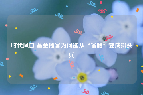 时代风口 基金播客为何能从“备胎”变成排头兵