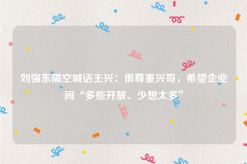 刘强东隔空喊话王兴：很尊重兴哥，希望企业间“多些开放、少想太多”