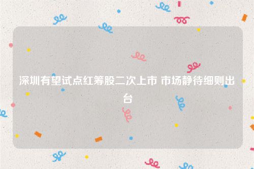 深圳有望试点红筹股二次上市 市场静待细则出台