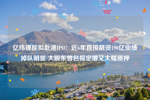 亿纬锂能拟赴港IPO：近6年直接融资190亿业绩掉队明显 大股东曾包揽定增又大幅质押
