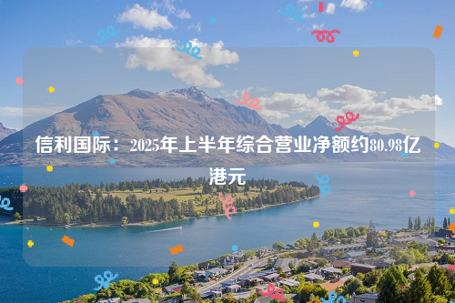 信利国际：2025年上半年综合营业净额约80.98亿港元