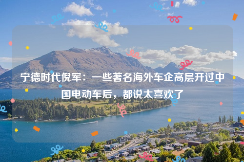 宁德时代倪军：一些著名海外车企高层开过中国电动车后，都说太喜欢了