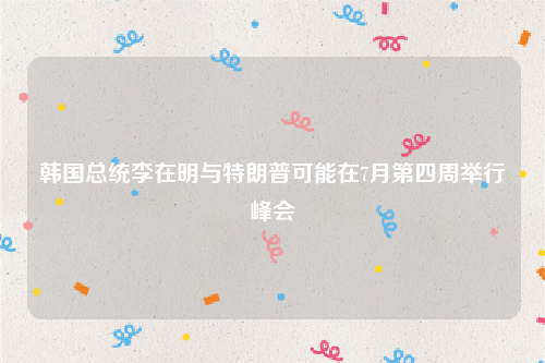 韩国总统李在明与特朗普可能在7月第四周举行峰会