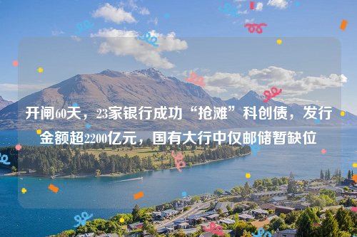 开闸60天，23家银行成功“抢滩”科创债，发行金额超2200亿元，国有大行中仅邮储暂缺位
