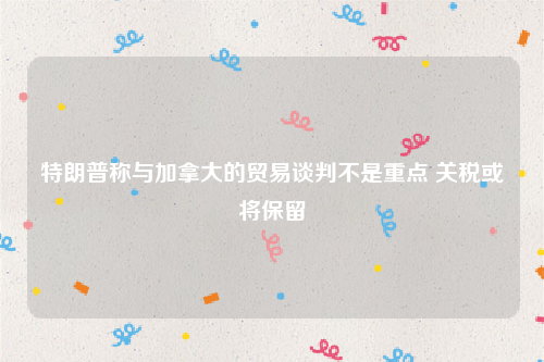 特朗普称与加拿大的贸易谈判不是重点 关税或将保留