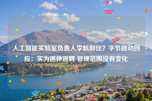 人工智能实验室负责人李航卸任？字节跳动回应：实为退休返聘 管理范围没有变化