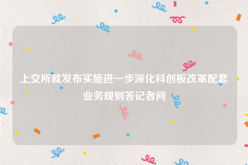 上交所就发布实施进一步深化科创板改革配套业务规则答记者问
