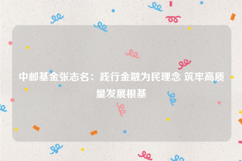 中邮基金张志名：践行金融为民理念 筑牢高质量发展根基