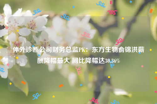 体外诊断公司财务总监PK：东方生物俞锦洪薪酬降幅最大 同比降幅达30.36%