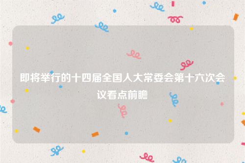 即将举行的十四届全国人大常委会第十六次会议看点前瞻