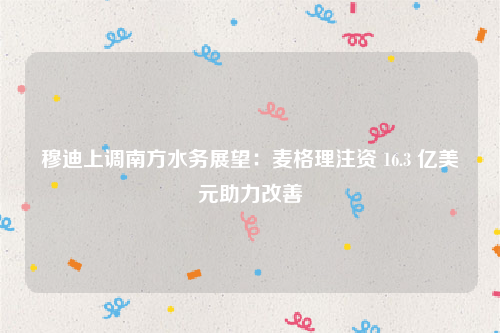 穆迪上调南方水务展望：麦格理注资 16.3 亿美元助力改善