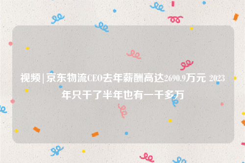 视频|京东物流CEO去年薪酬高达2690.9万元 2023年只干了半年也有一千多万