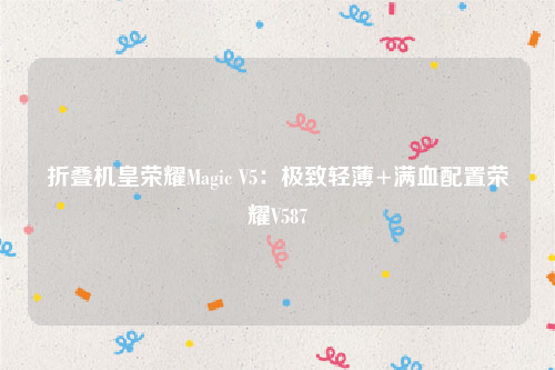 折叠机皇荣耀Magic V5：极致轻薄+满血配置荣耀V587