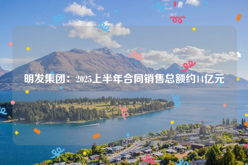 明发集团：2025上半年合同销售总额约14亿元