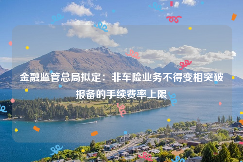 金融监管总局拟定：非车险业务不得变相突破报备的手续费率上限