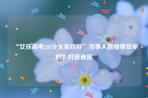 “女孩高考288分全家欢呼”当事人直播带货牟利？抖音通报
