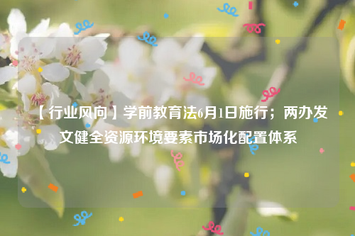 【行业风向】学前教育法6月1日施行；两办发文健全资源环境要素市场化配置体系