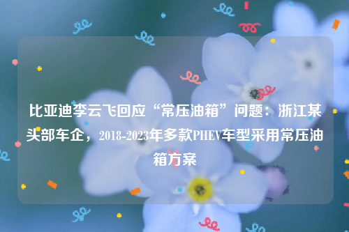 比亚迪李云飞回应“常压油箱”问题：浙江某头部车企，2018-2023年多款PHEV车型采用常压油箱方案