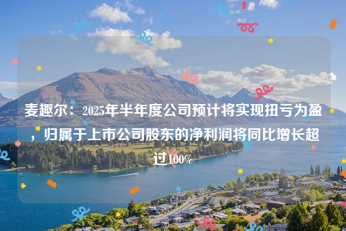 麦趣尔：2025年半年度公司预计将实现扭亏为盈，归属于上市公司股东的净利润将同比增长超过100%