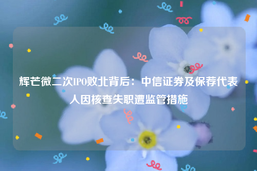 辉芒微二次IPO败北背后：中信证券及保荐代表人因核查失职遭监管措施