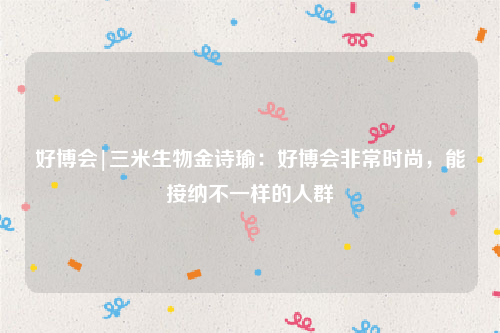 好博会|三米生物金诗瑜：好博会非常时尚，能接纳不一样的人群