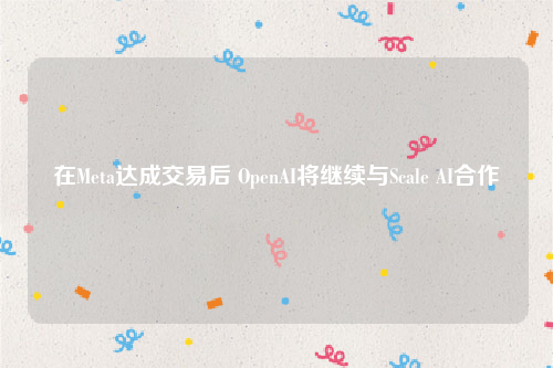 在Meta达成交易后 OpenAI将继续与Scale AI合作