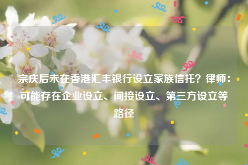 宗庆后未在香港汇丰银行设立家族信托？律师：可能存在企业设立、间接设立、第三方设立等路径
