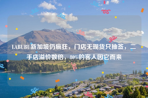 LABUBU新加坡仍疯狂，门店无现货只抽签，二手店溢价数倍，80%的客人因它而来