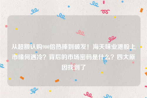 从超额认购900倍热捧到破发！海天味业港股上市缘何遇冷？背后的市场密码是什么？四大原因找到了