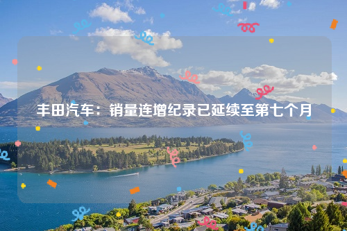 丰田汽车：销量连增纪录已延续至第七个月