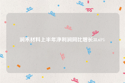 润禾材料上半年净利润同比增长38.61%