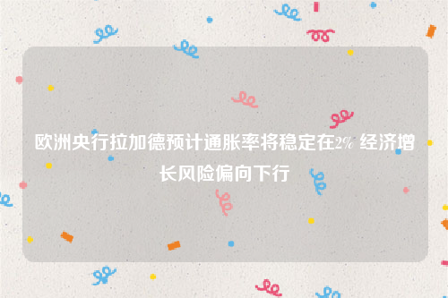 欧洲央行拉加德预计通胀率将稳定在2% 经济增长风险偏向下行