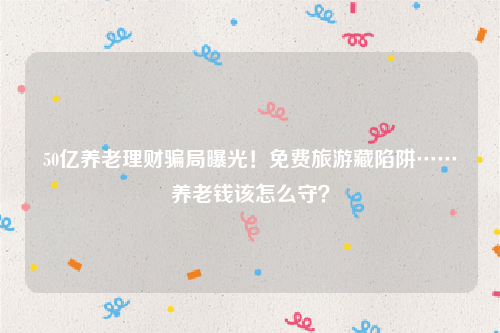 50亿养老理财骗局曝光！免费旅游藏陷阱……养老钱该怎么守？