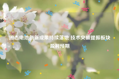 固态电池创新成果持续落地 技术突破提振板块盈利预期