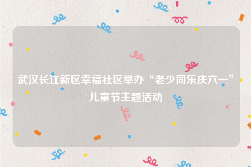 武汉长江新区幸福社区举办“老少同乐庆六一”儿童节主题活动