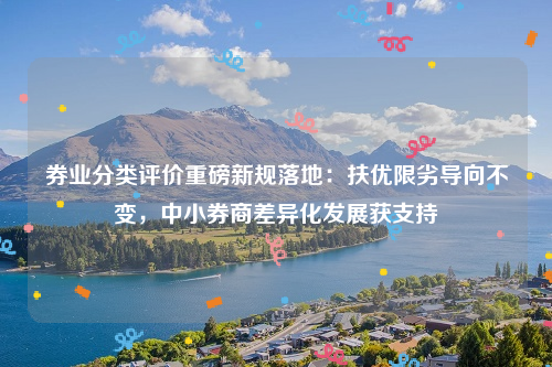 券业分类评价重磅新规落地：扶优限劣导向不变，中小券商差异化发展获支持
