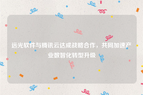 远光软件与腾讯云达成战略合作，共同加速产业数智化转型升级