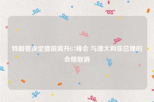 特朗普决定提前离开G7峰会 与澳大利亚总理的会晤取消