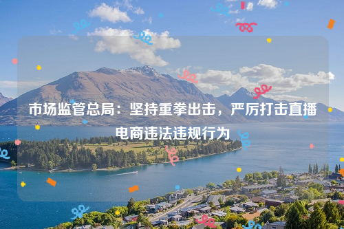 市场监管总局：坚持重拳出击，严厉打击直播电商违法违规行为