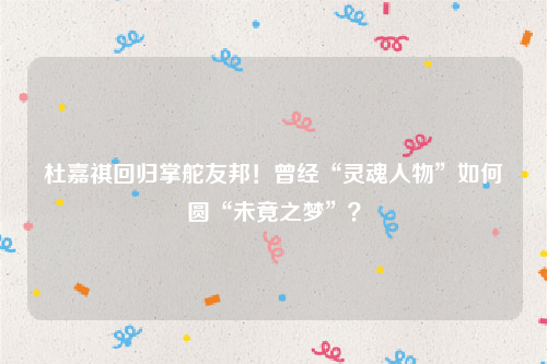 杜嘉祺回归掌舵友邦！曾经“灵魂人物”如何圆“未竟之梦”？