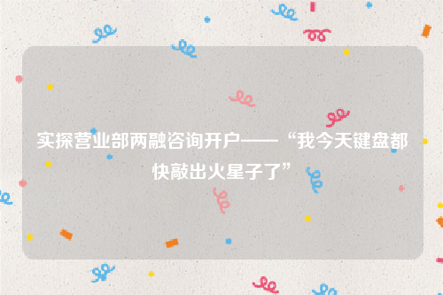 实探营业部两融咨询开户——“我今天键盘都快敲出火星子了”
