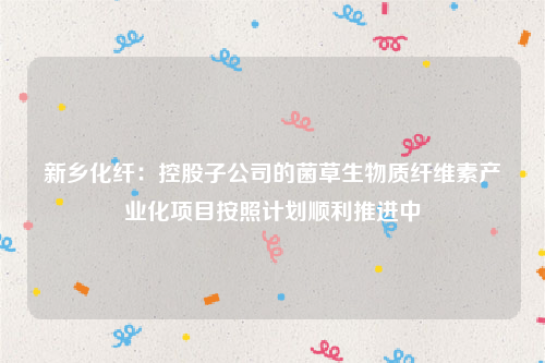 新乡化纤：控股子公司的菌草生物质纤维素产业化项目按照计划顺利推进中