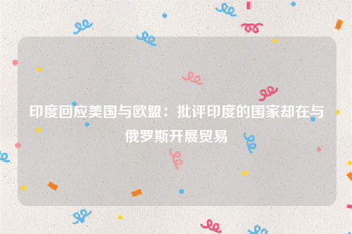 印度回应美国与欧盟：批评印度的国家却在与俄罗斯开展贸易
